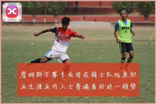 詹姆斯下赛季或将在骑士队结束职业生涯业内人士普遍看好这一趋势