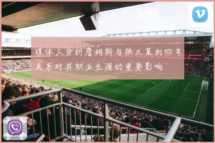 媒体人分析詹姆斯与热火莱利四年关系对其职业生涯的重要影响