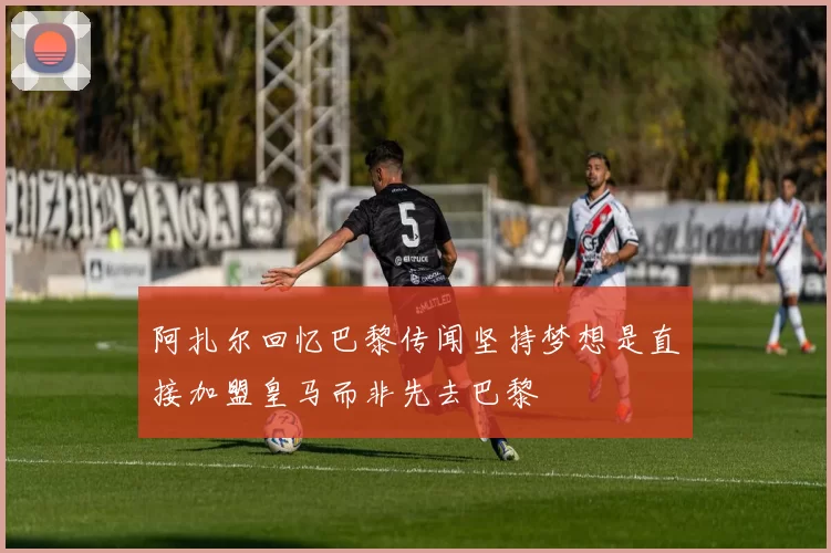 阿扎尔回忆巴黎传闻坚持梦想是直接加盟皇马而非先去巴黎