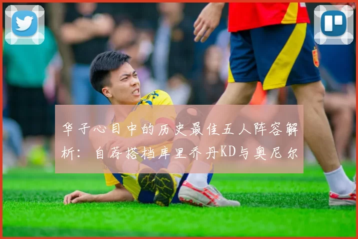 华子心目中的历史最佳五人阵容解析：自荐搭档库里乔丹KD与奥尼尔共襄盛举