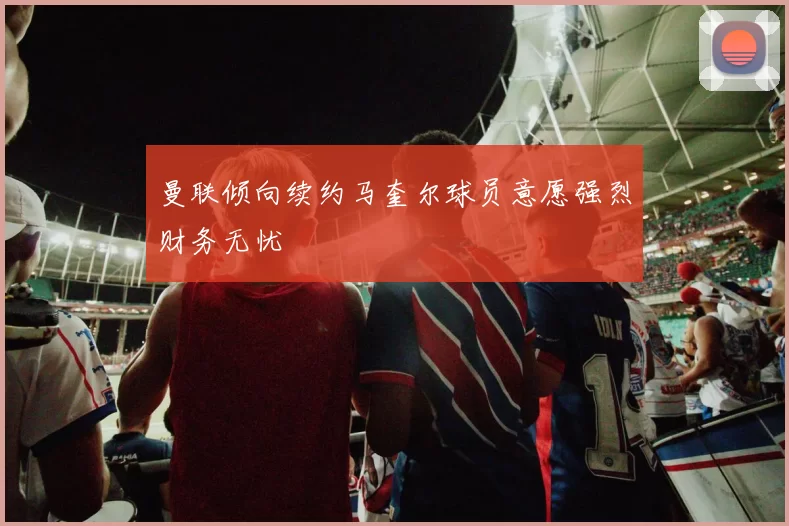 曼联倾向续约马奎尔球员意愿强烈财务无忧