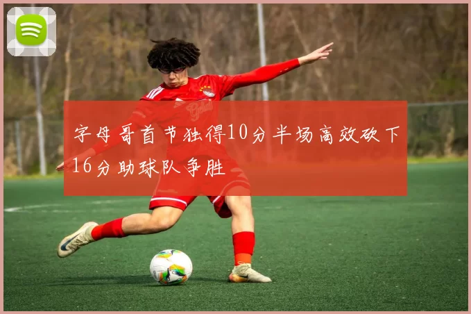 字母哥首节独得10分半场高效砍下16分助球队争胜