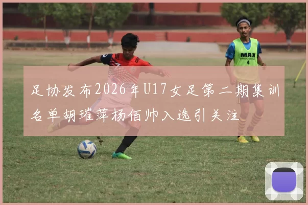 足协发布2026年U17女足第二期集训名单胡璀萍杨佰帅入选引关注