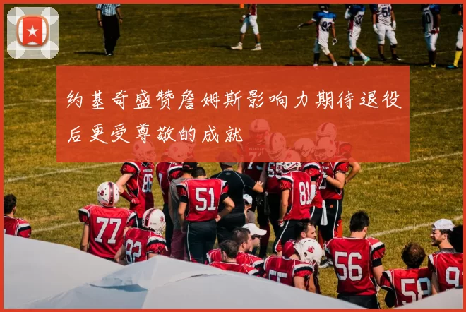 约基奇盛赞詹姆斯影响力期待退役后更受尊敬的成就
