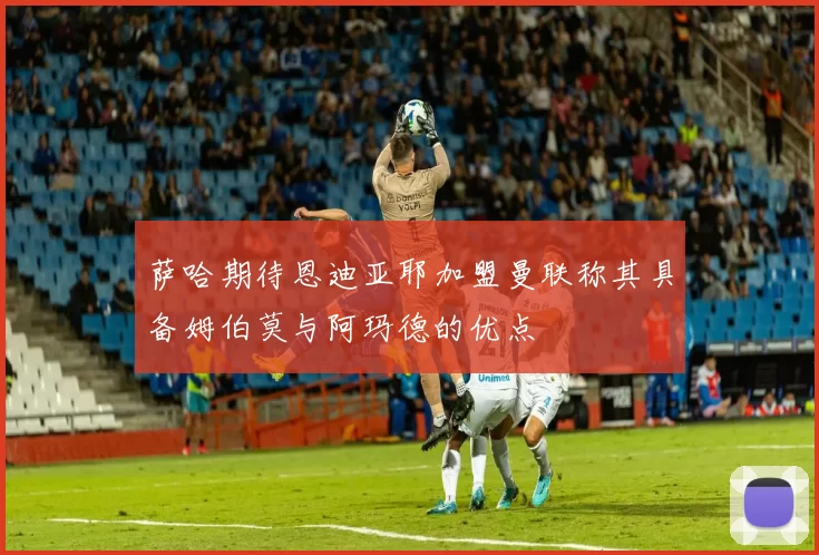 萨哈期待恩迪亚耶加盟曼联称其具备姆伯莫与阿玛德的优点
