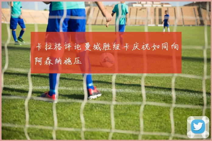 卡拉格评论曼城胜纽卡庆祝如同向阿森纳施压