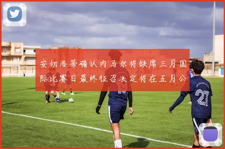 安切洛蒂确认内马尔将缺席三月国际比赛日最终征召决定将在五月公布