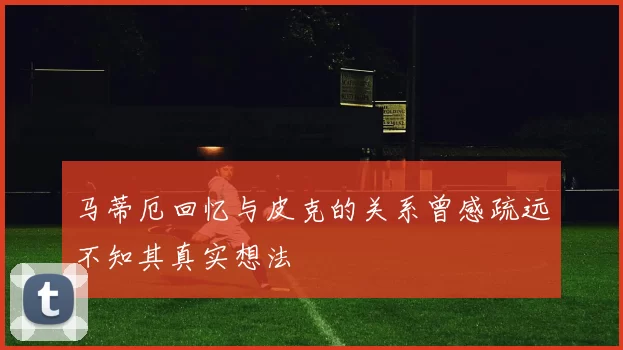 马蒂厄回忆与皮克的关系曾感疏远不知其真实想法