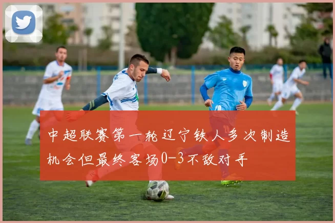 中超联赛第一轮辽宁铁人多次制造机会但最终客场0-3不敌对手