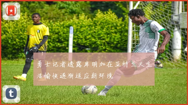 勇士记者透露库明加在亚特兰大生活愉快逐渐适应新环境