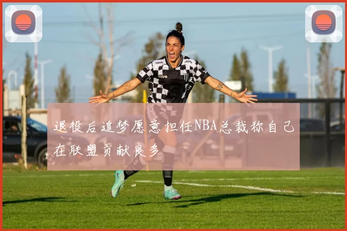 退役后追梦愿意担任NBA总裁称自己在联盟贡献良多