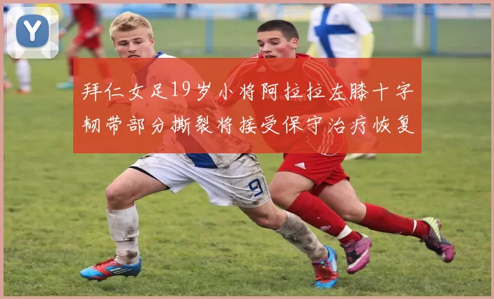 拜仁女足19岁小将阿拉拉左膝十字韧带部分撕裂将接受保守治疗恢复计划启动