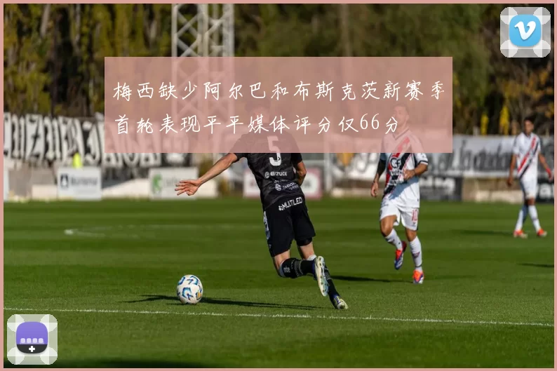 梅西缺少阿尔巴和布斯克茨新赛季首轮表现平平媒体评分仅66分
