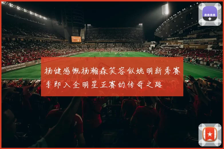 杨健感慨杨瀚森笑容似姚明新秀赛季即入全明星正赛的传奇之路
