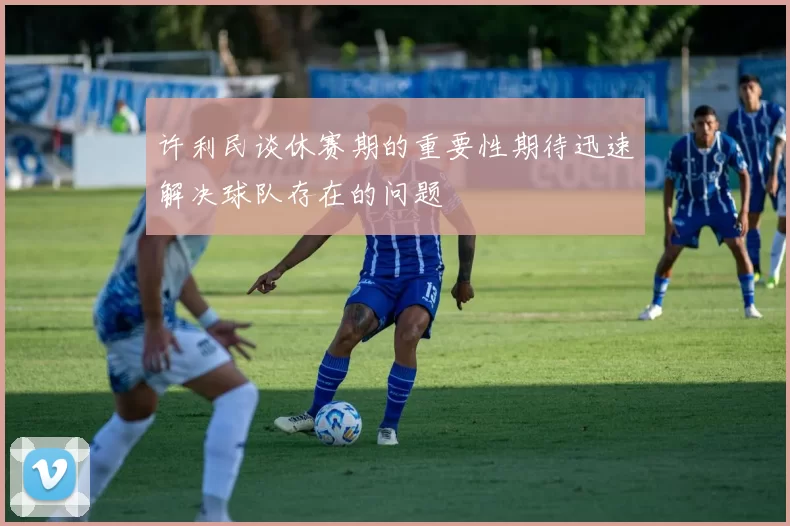 许利民谈休赛期的重要性期待迅速解决球队存在的问题