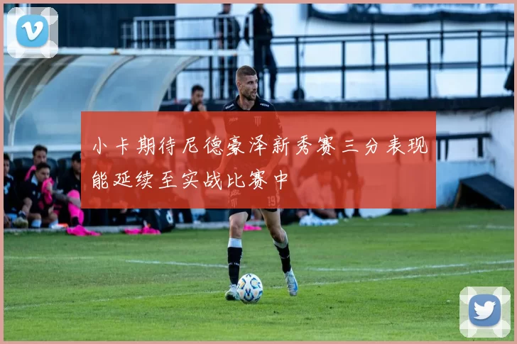 小卡期待尼德豪泽新秀赛三分表现能延续至实战比赛中