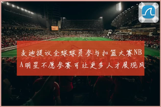 麦迪提议全球球员参与扣篮大赛NBA明星不愿参赛可让更多人才展现风采