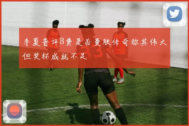 李夏普评B费是否曼联传奇称其伟大但奖杯成就不足