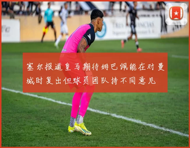 塞尔报道皇马期待姆巴佩能在对曼城时复出但球员团队持不同意见