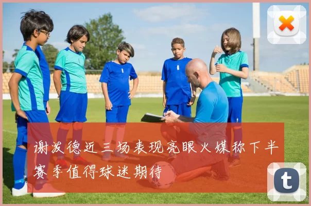 谢泼德近三场表现亮眼火媒称下半赛季值得球迷期待