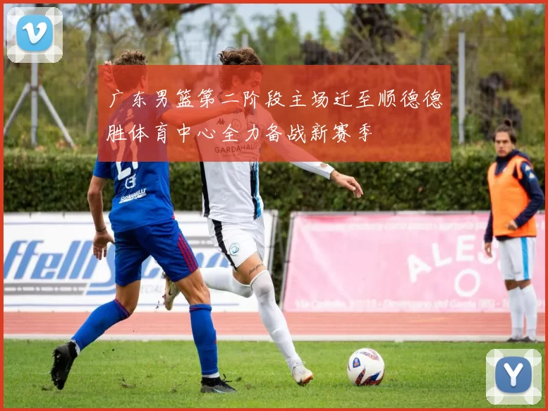 广东男篮第二阶段主场迁至顺德德胜体育中心全力备战新赛季