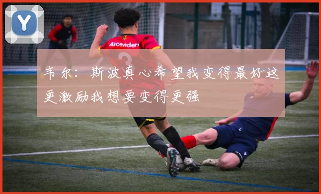 韦尔：斯波真心希望我变得最好这更激励我想要变得更强