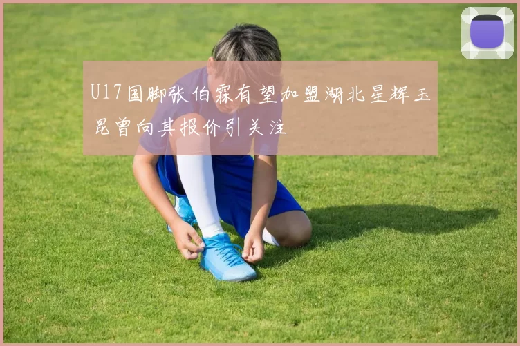 U17国脚张伯霖有望加盟湖北星辉玉昆曾向其报价引关注