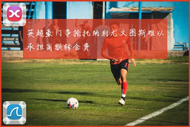 英超豪门争抢托纳利尤文图斯难以承担高额转会费