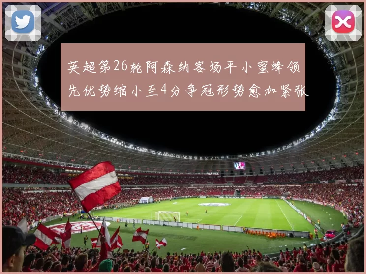 英超第26轮阿森纳客场平小蜜蜂领先优势缩小至4分争冠形势愈加紧张