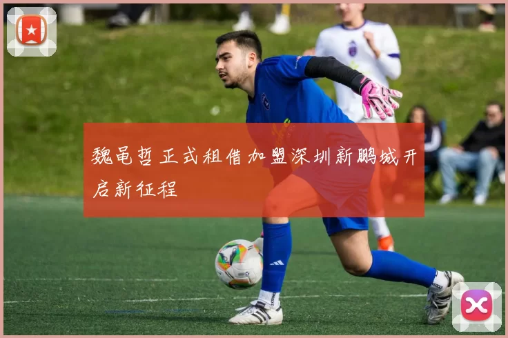 魏黾哲正式租借加盟深圳新鹏城开启新征程