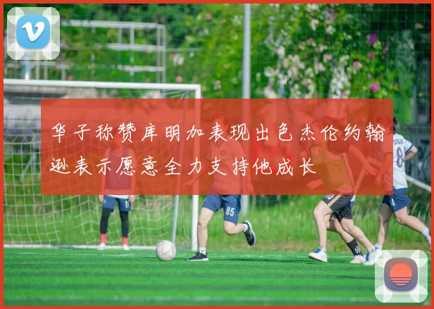 华子称赞库明加表现出色杰伦约翰逊表示愿意全力支持他成长