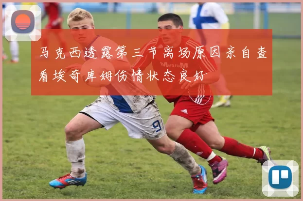 马克西透露第三节离场原因亲自查看埃奇库姆伤情状态良好