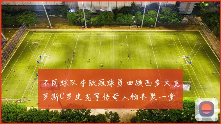 不同球队夺欧冠球员回顾西多夫克罗斯C罗皮克等传奇人物齐聚一堂