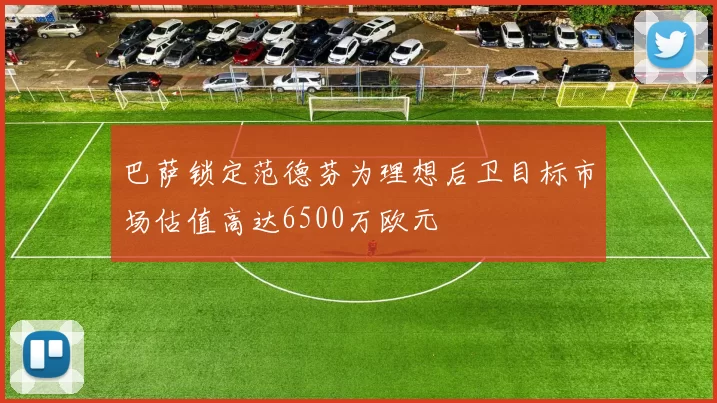 巴萨锁定范德芬为理想后卫目标市场估值高达6500万欧元