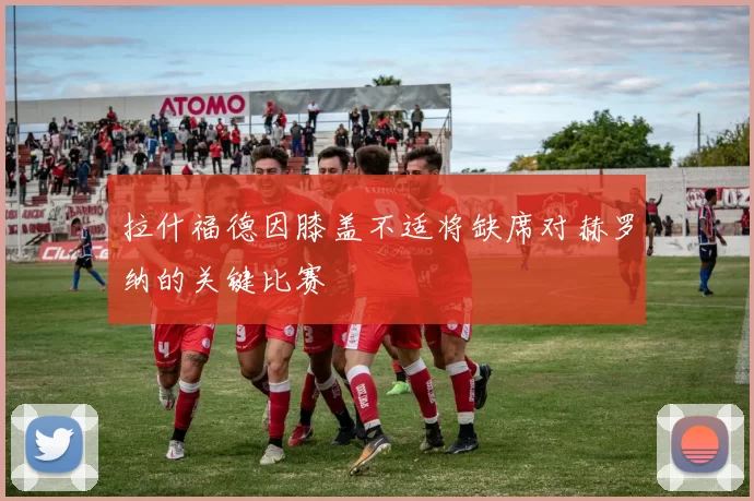 拉什福德因膝盖不适将缺席对赫罗纳的关键比赛